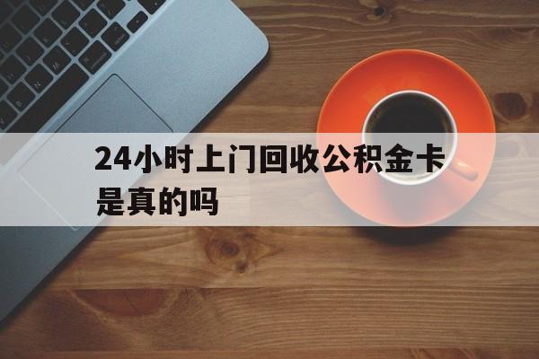 最新24小时上门回收公积金卡是真的吗方法分析(最方便真实的丽水24小时上门回收公积金卡是真的吗安全吗方法)