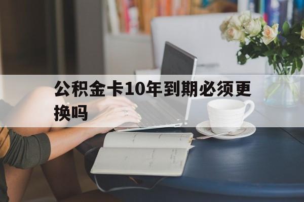 丽水最新公积金卡10年到期必须更换吗方法分析(最方便真实的丽水公积金卡几年不用会自动注销吗方法)