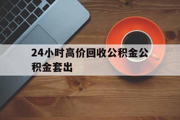 丽水最新24小时高价回收公积金公积金套出方法分析(最方便真实的丽水住房公积金贷款回收是什么意思方法)