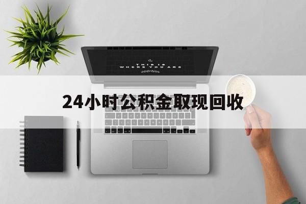 丽水最新24小时公积金取现回收方法分析(最方便真实的丽水24小时公积金取现回收多久到账方法)
