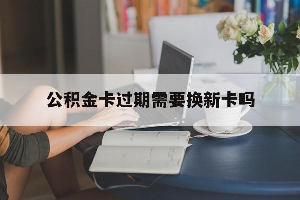 丽水最新公积金卡过期需要换新卡吗方法分析(最方便真实的丽水公积金卡到期了卡号会变吗方法)