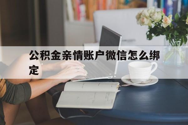 丽水最新公积金亲情账户微信怎么绑定方法分析(最方便真实的丽水公积金亲情账户微信怎么绑定银行卡方法)