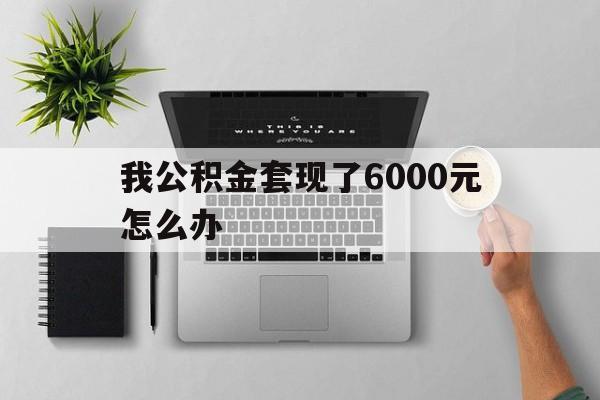丽水最新我公积金套现了6000元怎么办方法分析(最方便真实的丽水住房公积金套取现金方法)